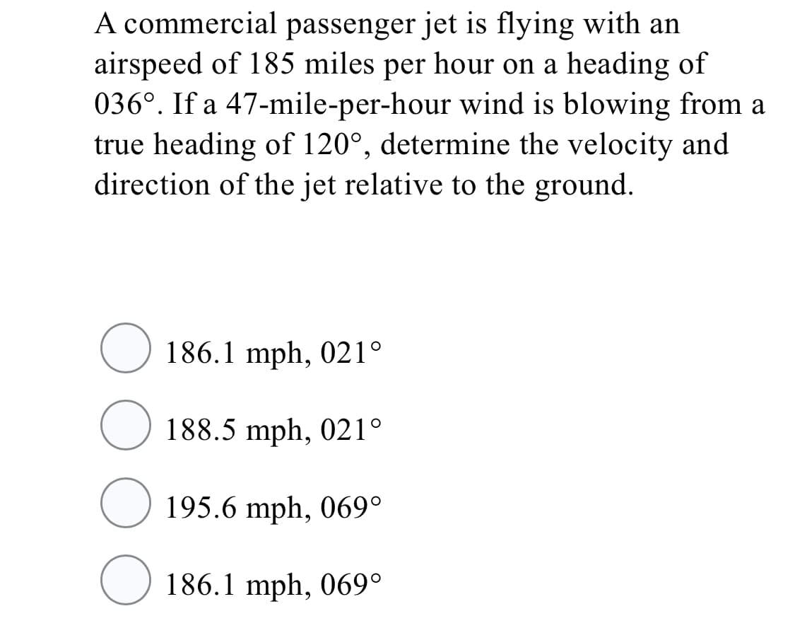 A commercial passenger jet is flying with an
airspeed of 185 miles per hour on a heading of
036°. If a 47-mile-per-hour wind is blowing from a
true heading of 120°, determine the velocity and
direction of the jet relative to the ground.
186.1 mph, 021°
188.5 mph, 021°
195.6 mph, 069°
186.1 mph, 069°
