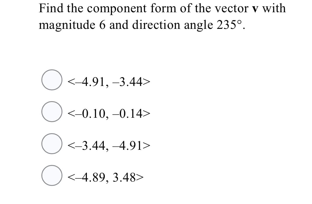 Find the component form of the vector v with
magnitude 6 and direction angle 235°.
<-4.91, -3.44>
O<-0.10, –0.14>
<-3.44, -4.91>
O <-4.89, 3.48>
