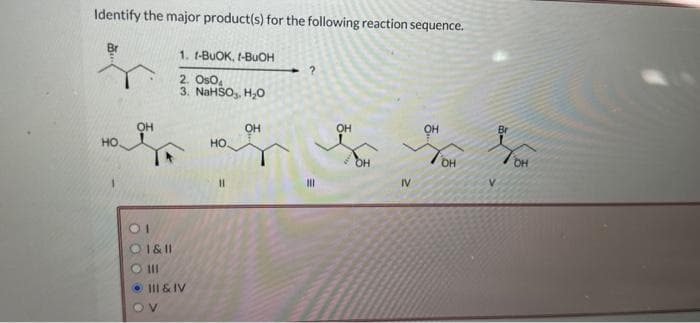 Identify the major product(s) for the following reaction sequence.
ф
НО
OH
1. 1-BuOK, I-BuOH
2. Os04
3. NaHSO3, H.O
O 1&11
ош
• III & IV
НО
11
OH
?
|||
OH
IV
он
OH
V
Br
OH