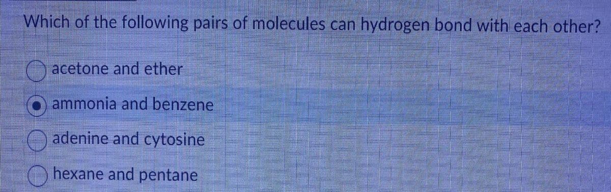 Which of the following pairs of molecules can hydrogen bond with each other?
acetone and ether
O ammonia and benzene
adenine and cytosine
hexane and pentane