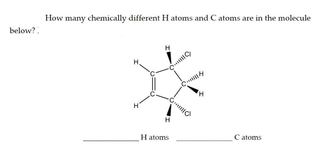 below?
How many chemically different H atoms and C atoms are in the molecule
H
H
H
C/
H
H atoms
C
||||
H
Catoms