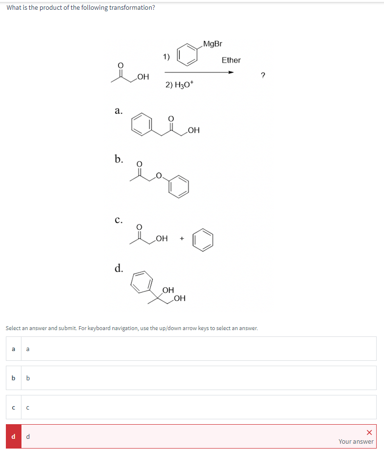 What is the product of the following transformation?
aa
b b
C C
요애
OH
d d
a.
b.
C.
d.
2) H3O+
i
حمد
سمو
OH
+
OH
OH
LOH
Select an answer and submit. For keyboard navigation, use the up/down arrow keys to select an answer.
MgBr
Ether
X
Your answer