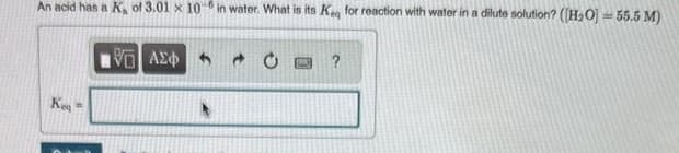 An acid has a K, of 3.01 x 10-in water. What is its Keg for reaction with water in a dilute solution? ([H₂O) = 55.5 M)
VE
ΑΣΦΑ
Kea
?