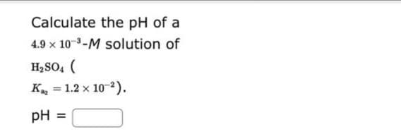 Calculate the pH of a
4.9 x 10-³-M solution of
H₂SO4 (
K₁₂ = 1.2 x 10-²).
pH =