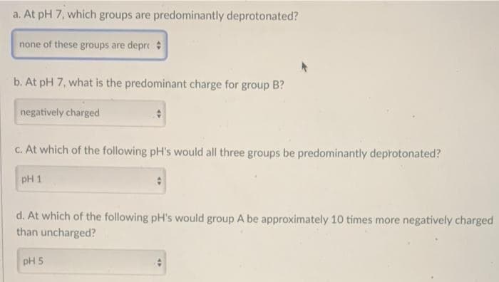 a. At pH 7, which groups are predominantly deprotonated?
none of these groups are depr
b. At pH 7, what is the predominant charge for group B?
negatively charged
c. At which of the following pH's would all three groups be predominantly deprotonated?
pH 1
d. At which of the following pH's would group A be approximately 10 times more negatively charged
than uncharged?
pH 5