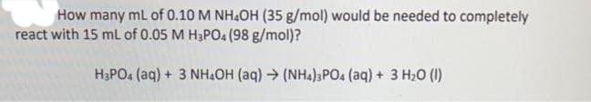 How many mL of 0.10 M NH4OH (35 g/mol) would be needed to completely
react with 15 mL of 0.05 M H3PO4 (98 g/mol)?
H3PO4 (aq) + 3 NH4OH (aq) → (NH4)3PO4 (aq) + 3 H₂O (1)