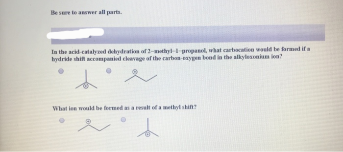 Be sure to answer all parts.
In the acid-catalyzed dehydration of 2-methyl-1-propanol, what carbocation would be formed if a
hydride shift accompanied cleavage of the carbon-oxygen bond in the alkyloxonium ion?
What ion would be formed as a result of a methyl shift?
L