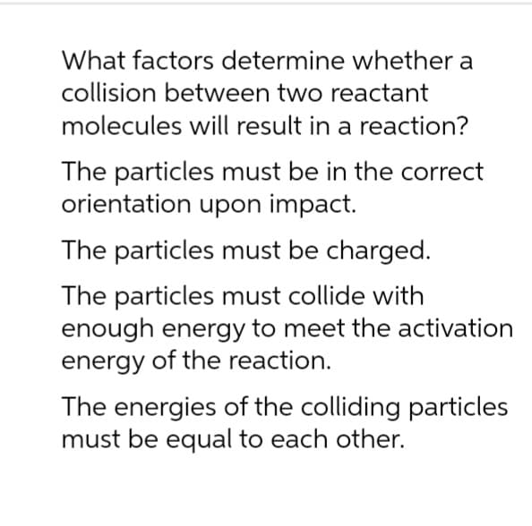What factors determine whether a
collision between two reactant
molecules will result in a reaction?
The particles must be in the correct
orientation upon impact.
The particles must be charged.
The particles must collide with
enough energy to meet the activation
energy of the reaction.
The energies of the colliding particles
must be equal to each other.