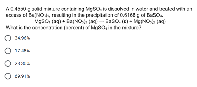 A 0.4550-g solid mixture containing MgSO4 is dissolved in water and treated with an
excess of Ba(NO3)2, resulting in the precipitation of 0.6168 g of BaSO4.
MgSO4 (aq) + Ba(NO3)2 (aq) → BaSO4 (s) + Mg(NO3)2 (aq)
What is the concentration (percent) of MgSO4 in the mixture?
34.96%
17.48%
O 23.30%
O 69.91%