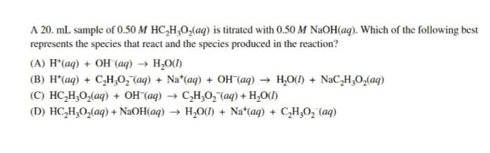 A 20. mL sample of 0.50 M HC₂H₂O₂(aq) is titrated with 0.50 M NaOH(aq). Which of the following best
represents the species that react and the species produced in the reaction?
(A) H(aq) + OH (aq) → H₂O(1)
(B) H*(aq) + C₂H₂O₂ (aq) + Na*(aq) + OH (aq) → H₂O(l) + NaC₂H₂O₂(aq)
(C) HC,H,O,(aq) + OH (aq) → C,H,O, (aq) + H,O(D)
(D) HC₂H₂O₂(aq) + NaOH(aq) → H₂O(l) + Nat(aq) + C₂H₂O₂ (aq)