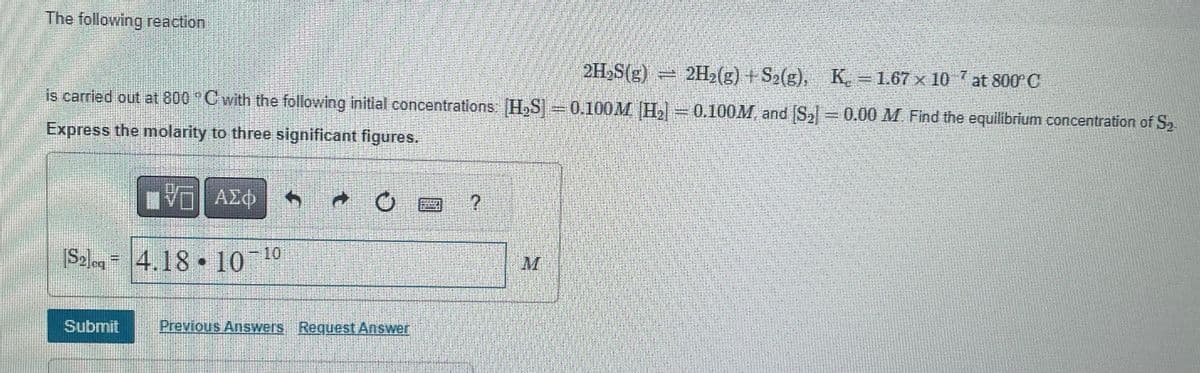 The following reaction
2H₂S(g) = 2H₂(g) + S₂(g), K. = 1.67 × 10-7 at 800°C
is carried out at 800 °C with the following initial concentrations: H₂S] = 0.100M H₂] = 0.100M and [S₂] = 0.00 M. Find the equilibrium concentration of S₂
Express the molarity to three significant figures.
www
ΠΕ
VO
[S₂] 4.18 10-¹
CO
Submit
ΑΣΦ
C
Previous Answers Request Answer
SELLIN
?