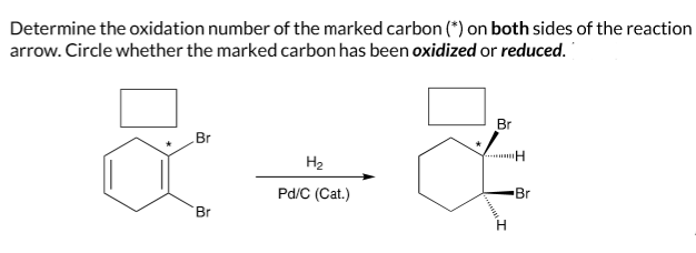 Determine the oxidation number of the marked carbon (*) on both sides of the reaction
arrow. Circle whether the marked carbon has been oxidized or reduced.
+=+
H₂
Pd/C (Cat.)
Br
Br
Br
H
H
Br