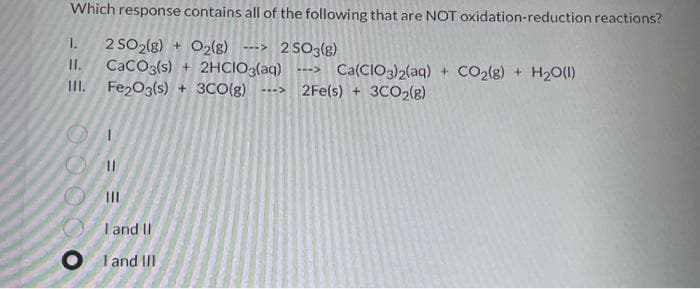 Which response contains all of the following that are NOT oxidation-reduction reactions?
2 SO2(g) + O2(g) -> 2SO3(g)
CaCO3(s) + 2HCIO3(aq) LI>
Fe₂O3(s) + 3CO(g) ---> 2Fe(s) + 3CO₂(g)
1.
11.
III.
00000
11
=
|||
I and II
OI and III
Ca(CIO3)2(aq) + CO₂(g) + H₂O(l)