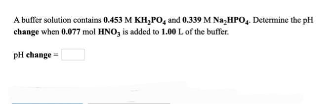 A buffer solution contains 0.453 M KH₂PO4 and 0.339 M Na₂HPO4. Determine the pH
change when 0.077 mol HNO3 is added to 1.00 L of the buffer.
pH change =