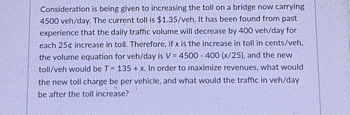 Consideration is being given to increasing the toll on a bridge now carrying
4500 veh/day. The current toll is $1.35/veh. It has been found from past
experience that the daily traffic volume will decrease by 400 veh/day for
each 25¢ increase in toll. Therefore, if x iš the increase in toll in cents/veh,
the volume equation for veh/day is V= 4500 - 400 (x/25), and the new
toll/veh would be T = 135 + x. In order to maximize revenues, what would
the new toll charge be per vehicle, and what would the traffic in veh/day
be after the toll increase?
