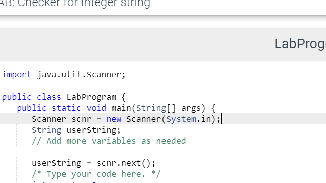 AB: Checker for integer string
LabProg
import java.util.Scanner;
public class LabProgram {
public static void main(String[] args) {
Scanner scnr = new Scanner(System.in);|
String userstring;
// Add more variables as needed
userstring = scnr.next();
/* Type your code here. */
