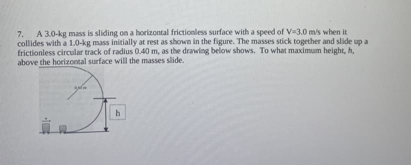 A 3.0-kg mass is sliding on a horizontal frictionless surface with a speed of V=3.0 m/s when it
collides with a 1.0-kg mass initially at rest as shown in the figure. The masses stick together and slide up a
frictionless circular track of radius 0.40 m, as the drawing below shows. To what maximum height, h,
above the horizontal surface will the masses slide.
7.
040 m
