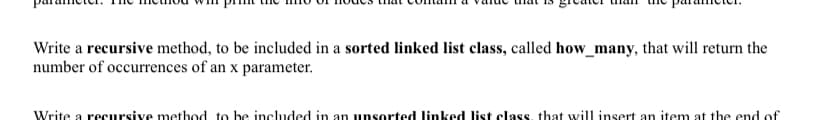 Write a recursive method, to be included in a sorted linked list class, called how_many, that will return the
number of occurrences of an x parameter.
Write a recursive method to be included in an unsorted linked list class, that will insert an item at the end of
