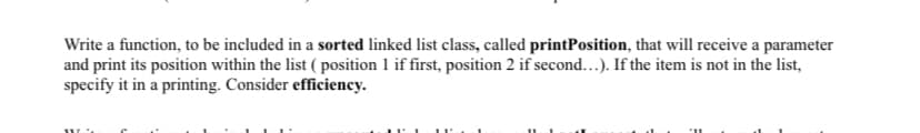 Write a function, to be included in a sorted linked list class, called printPosition, that will receive a parameter
and print its position within the list ( position 1 if first, position 2 if second...). If the item is not in the list,
specify it in a printing. Consider efficiency.
