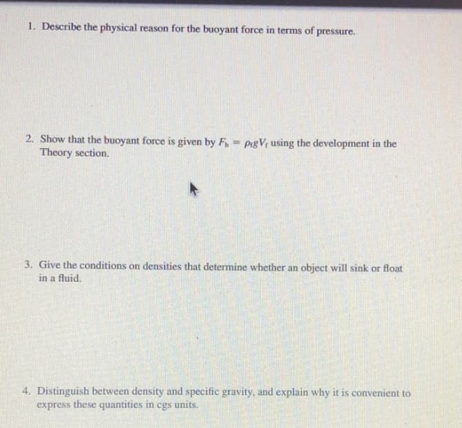 1. Describe the physical reason for the buoyant force in terms of pressure.
2. Show that the buoyant force is given by F, = PigV{ using the development in the
Theory section.
3. Give the conditions on densities that determine whether an object will sink or float
in a fluid.
4. Distinguish between density and specific gravity, and explain why it is convenient to
express these quantities in cgs units.
