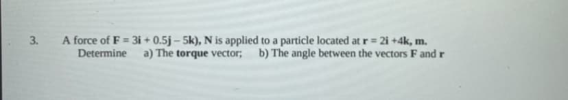 A force of F = 3i + 0.5j – 5k), N is applied to a particle located at r = 2i +4k, m.
Determine
a) The torque vector; b) The angle between the vectors F and r
3.
