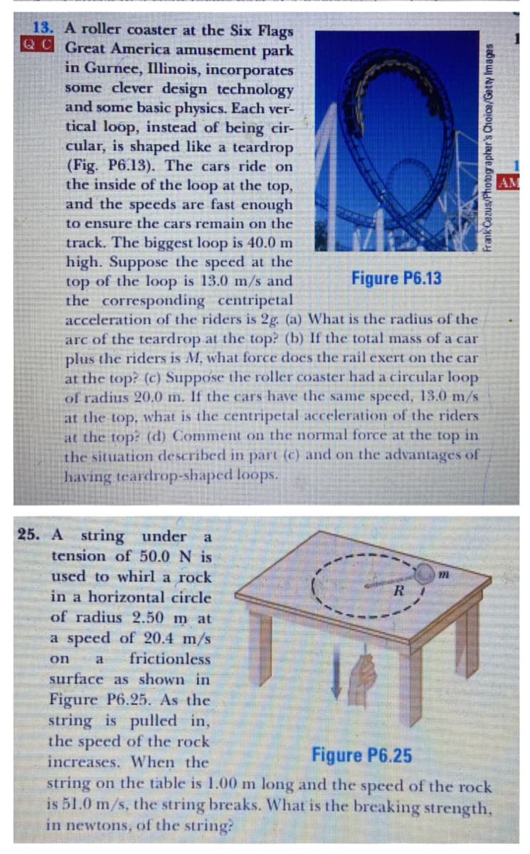 13. A roller coaster at the Six Flags
QC Great America amusement park
in Gurnee, Illinois, incorporates
some clever design technology
and some basic physics. Each ver-
tical loop, instead of being cir-
cular, is shaped like a teardrop
(Fig. P6.13). The cars ride on
the inside of the loop at the top,
and the speeds are fast enough
to ensure the cars remain on the
track. The biggest loop is 40.0m
high. Suppose the speed at the
top of the loop is 13.0 m/s and
the corresponding centripetal
acceleration of the riders is 2g (a) What is the radius of the
arc of the teardrop at the top? (b) If the total mass of a car
plus the riders is M, what force does the rail exert on the car
at the top? (c) Suppose the roller coaster had a circular loop
of radius 20.0 m. If the cars have the same speed, 13.0 m/s
AM
Figure P6.13
at the top, what is the centripetal acceleration of the riders
at the top? (d) Comment on the normal force at the top in
the situation described in part (c) and on the advantages of
having teardrop-shaped loops.
25. A string under a
tension of 50.0 N is
used to whirl a rock
R
in a horizontal circle
of radius 2.50 m at
a speed of 20.4 m/s
frictionless
surface as shown in
on
a
Figure P6.25. As the
string is pulled in,
the speed of the rock
increases. When the
string on the table is 1.00 m long and the speed of the rock
is 51.0 m/s, the string breaks. What is the breaking strength,
in newtons, of the string?
Figure P6.25
Frank Cazus/Photogapher's Choica/Getty Images
