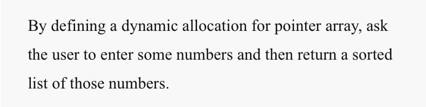 By defining a dynamic allocation for pointer array, ask
the user to enter some numbers and then return a sorted
list of those numbers.
