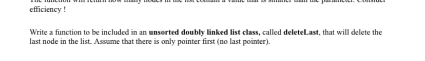 efficiency !
Write a function to be included in an unsorted doubly linked list class, called deleteLast, that will delete the
last node in the list. Assume that there is only pointer first (no last pointer).
