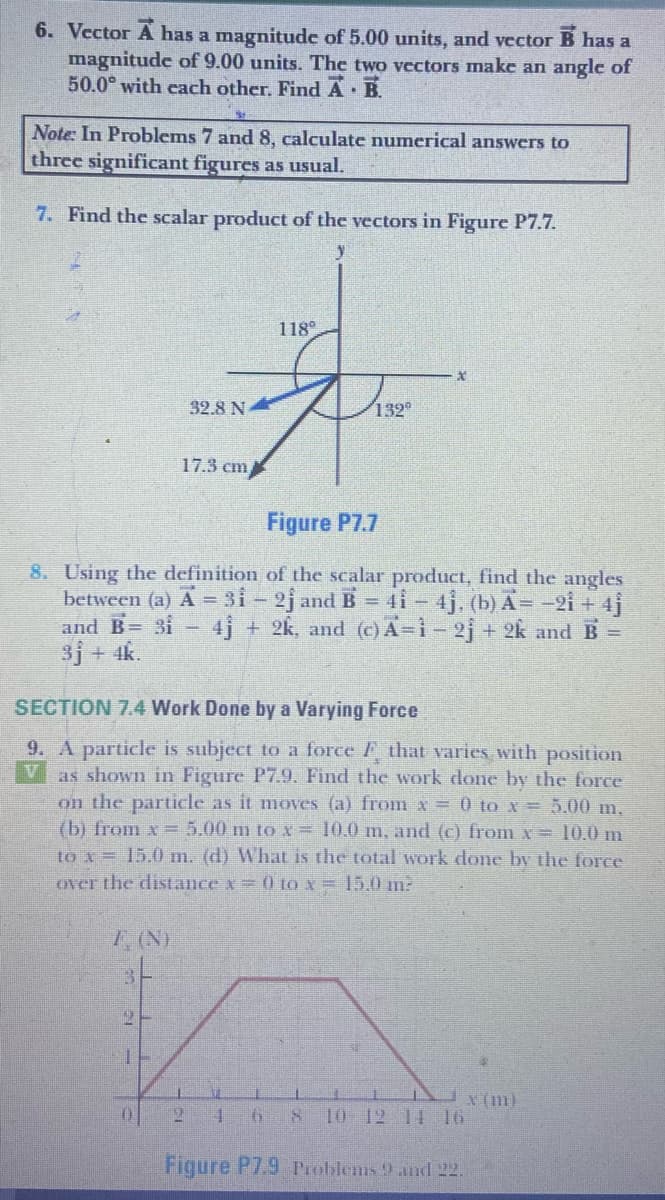 6. Vector A has a magnitude of 5.00 units, and vector B has a
magnitude of 9.00 units. The two vectors make an angle of
50.0° with cach other. Find A B.
Note: In Problems 7 and 8, calculate numerical answers to
three significant figures as usual.
7. Find the scalar product of the vectors in Figure P7.7.
118
32.8 N
132°
17.3 cm
Figure P7.7
8. Using the definition of the scalar product, find the angles
between (a) A = 3i-2j and B = 4i-4j. (b) A= -2i + 4j
and B= 3i- 4j + 2k, and (c) A=i-2j + 2k and B =
3j + 4k.
SECTION 7.4 Work Done by a Varying Force
9. A particle is subject to a force F that varies with position
as shown in Figure P7.9. Find the work done by the force
on the particle as it moves (a) from x = 0 to x = 5.00 m,
(b) from x = 5.00 m to x = 10.0 m, and (c) from x= 10.0 m
to x = 15.0 m. (d) What is the total work done by the force
over the distance x= 0 tox= 15.0 m:
7, (N)
X (m)
121
10 12 14 16
Figure P7.9 Problems 9 andl 22.
