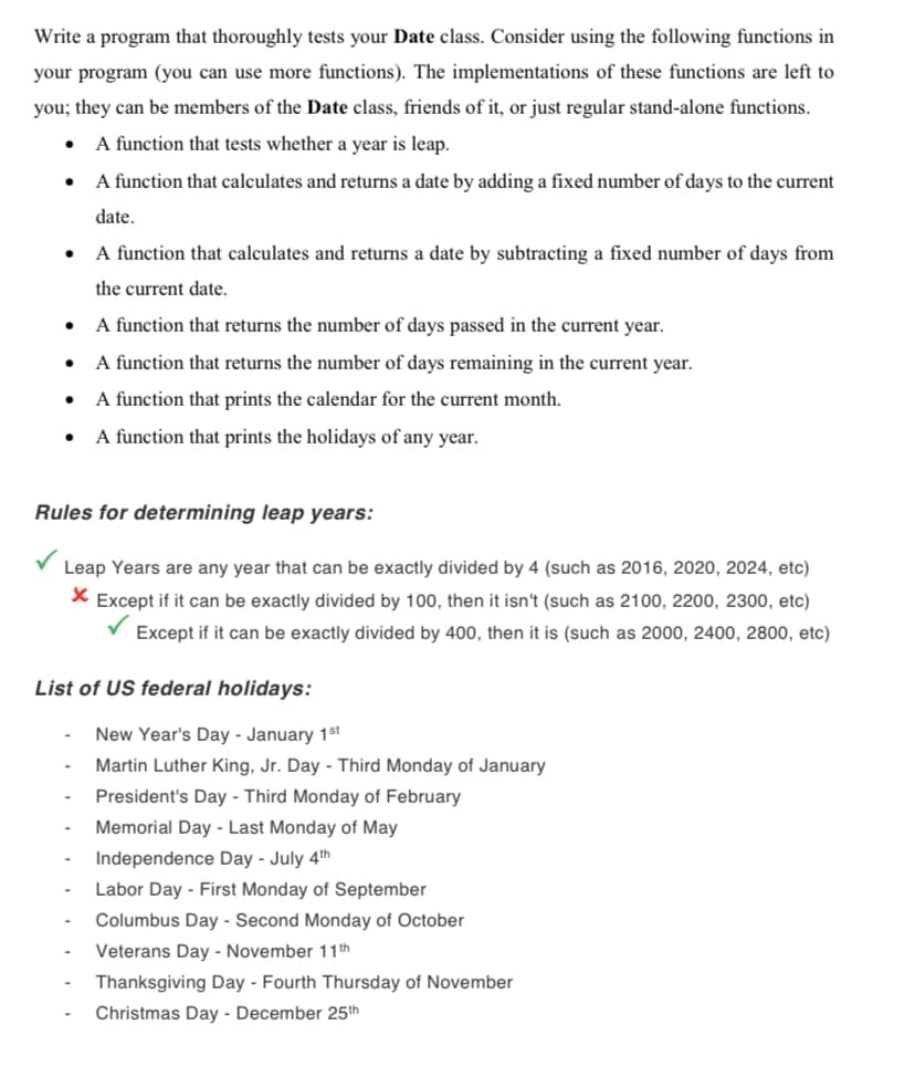 Write a program that thoroughly tests your Date class. Consider using the following functions in
your program (you can use more functions). The implementations of these functions are left to
you; they can be members of the Date class, friends of it, or just regular stand-alone functions.
A function that tests whether a year is leap.
A function that calculates and returns a date by adding a fixed number of days to the current
date.
A function that calculates and returns a date by subtracting a fixed number of days from
the current date.
A function that returns the number of days passed in the current year.
A function that returns the number of days remaining in the current year.
A function that prints the calendar for the current month.
A function that prints the holidays of any year.
Rules for determining leap years:
Leap Years are any year that can be exactly divided by 4 (such as 2016, 2020, 2024, etc)
X Except if it can be exactly divided by 100, then it isn't (such as 2100, 2200, 2300, etc)
V Except if it can be exactly divided by 400, then it is (such as 2000, 2400, 2800, etc)
List of US federal holidays:
New Year's Day - January 1$st
Martin Luther King, Jr. Day - Third Monday of January
President's Day - Third Monday of February
Memorial Day - Last Monday of May
Independence Day - July 4th
Labor Day - First Monday of September
Columbus Day - Second Monday of October
Veterans Day - November 11th
Thanksgiving Day - Fourth Thursday of November
Christmas Day - December 25th
