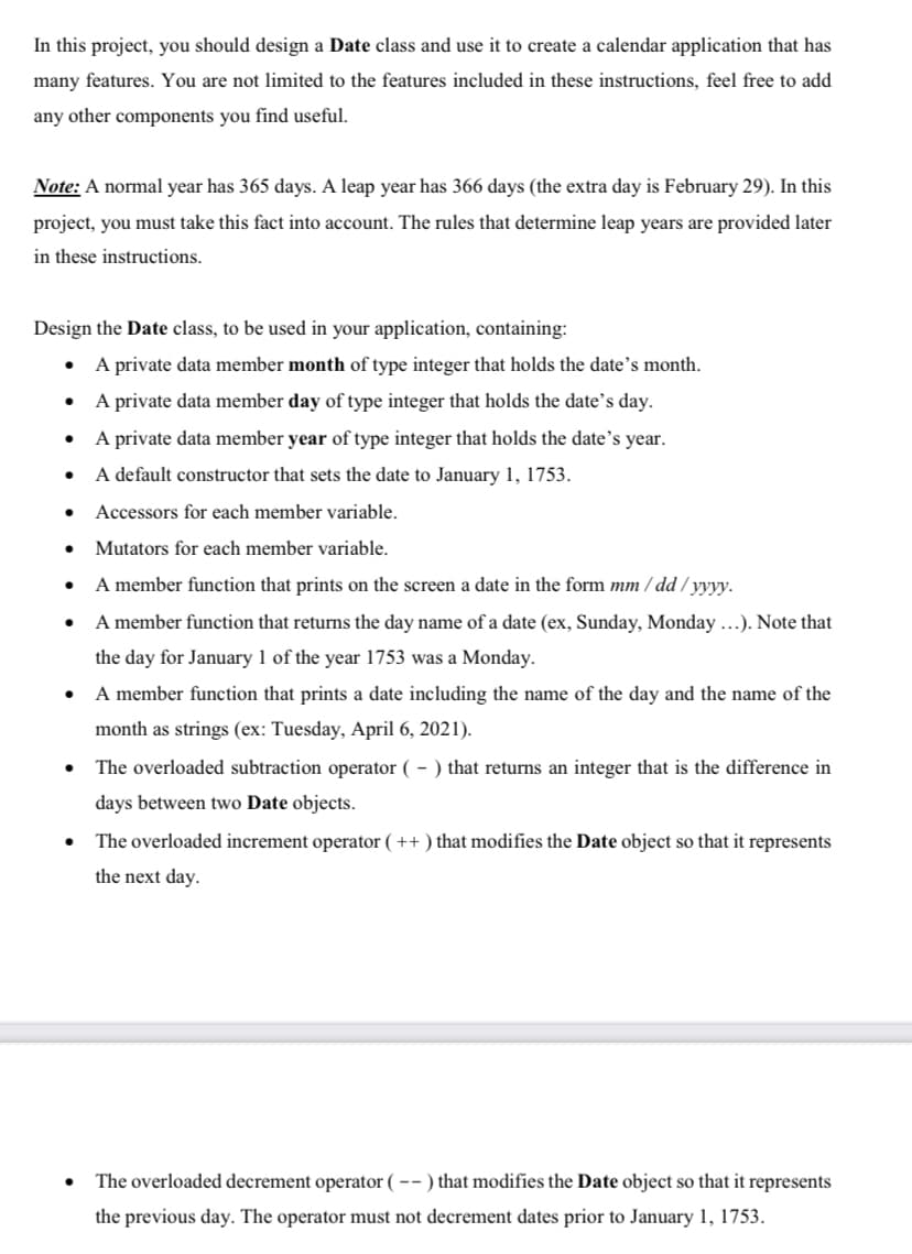 In this project, you should design a Date class and use it to create a calendar application that has
many features. You are not limited to the features included in these instructions, feel free to add
any other components you find useful.
Note: A normal year has 365 days. A leap year has 366 days (the extra day is February 29). In this
project, you must take this fact into account. The rules that determine leap years are provided later
in these instructions.
Design the Date class, to be used in your application, containing:
A private data member month of type integer that holds the date's month.
A private data member day of type integer that holds the date's day.
A private data member year of type integer that holds the date’s year.
A default constructor that sets the date to January 1, 1753.
Accessors for each member variable.
Mutators for each member variable.
A member function that prints on the screen a date in the form mm / dd / yyyy.
A member function that returns the day name of a date (ex, Sunday, Monday ...). Note that
the day for January 1 of the year 1753 was a Monday.
• A member function that prints a date including the name of the day and the name of the
month as strings (ex: Tuesday, April 6, 2021).
The overloaded subtraction operator ( – ) that returns an integer that is the difference in
days between two Date objects.
The overloaded increment operator ( ++ ) that modifies the Date object so that it represents
the next day.
The overloaded decrement operator ( -- ) that modifies the Date object so that it represents
the previous day. The operator must not decrement dates prior to January 1, 1753.
