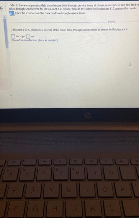 K
Refer to the accompanying data set of mean drive-through service times at dinner in seconds at two fast food res
drive-through service time for Restaurant X at dinner, then do the same for Restaurant Y. Compare the results
Click the icon to view the data on drive-through service times
Construct a 90% confidence interval of the mean drive-through service times at dinner for Restaurant X
sec<<sec
(Round to one decimal place as needed)
4
A3
R
F
5
6
J Y
4
G H
7
8
J
9
K
O
L
U