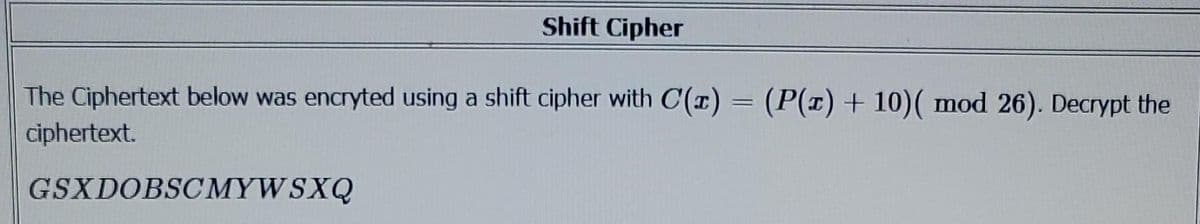 Shift Cipher
The Ciphertext below was encryted using a shift cipher with C(x) = (P(x) + 10)( mod 26). Decrypt the
ciphertext.
GSXDOBSCMYW SXQ