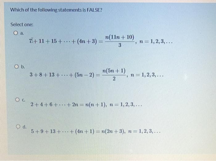 Which of the following statements is FALSE?
Select one:
a.
7+11+15++ (4n+3)=
3+8+13++ (5n - 2) =
n(11n + 10)
3
n(5n+1)
-, n = 1, 2, 3,...
n = 1, 2, 3,...
19
2
2+4+6+...+2n = n(n+1), n = 1,2,3,...
5+9+13++ (4n+1) = n(2n + 3), n = 1,2,3,...