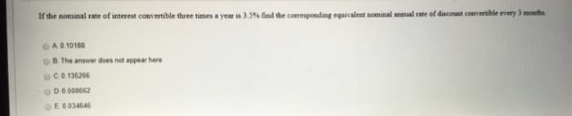 If the nominal rate of interest convertible three times a year is 3.5% find the corresponding equivalent nominal annual rate of discount convertible every 3 months.
A 0.10188
B. The answer does not appear here
CO 135266
D 0.008662
E 0.034646