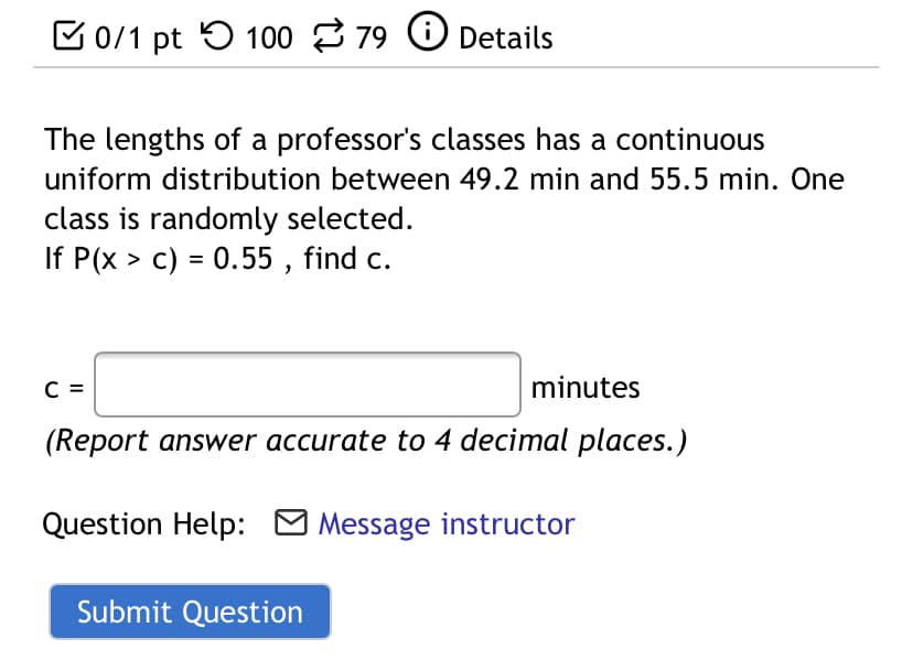 C0/1 pt 5 100 79 O Details
The lengths of a professor's classes has a continuous
uniform distribution between 49.2 min and 55.5 min. One
class is randomly selected.
If P(x > c) = 0.55 , find c.
C =
minutes
(Report answer accurate to 4 decimal places.)
Question Help: M Message instructor
Submit Question
