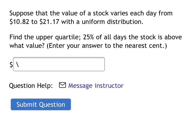 Suppose that the value of a stock varies each day from
$10.82 to $21.17 with a uniform distribution.
Find the upper quartile; 25% of all days the stock is above
what value? (Enter your answer to the nearest cent.)
Question Help: O Message instructor
Submit Question
