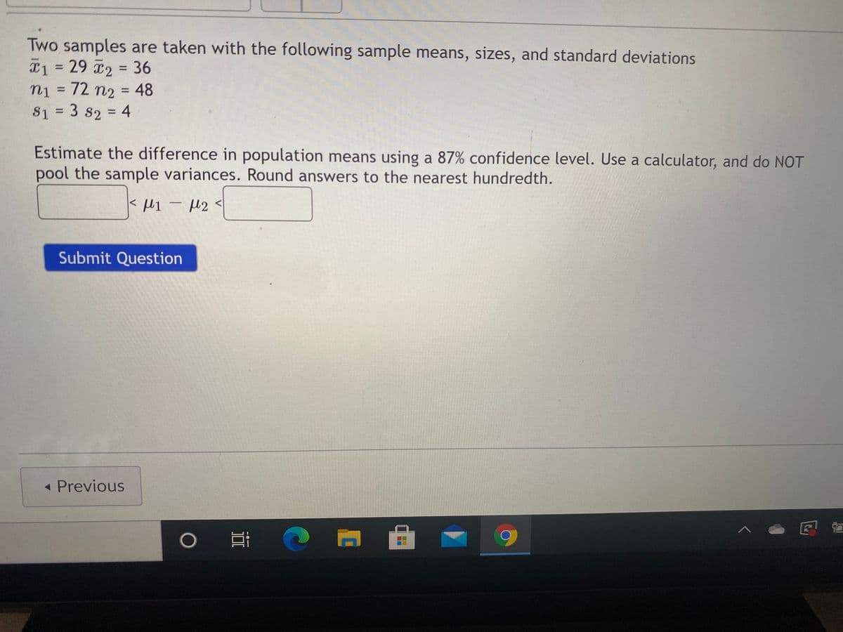 Two samples are taken with the following sample means, sizes, and standard deviations
x1 = 29 2 36
n1 = 72 n2 = 48
S1 = 3 s2 = 4
Estimate the difference in population means using a 87% confidence level. Use a calculator, and do NOT
pool the sample variances. Round answers to the nearest hundredth.
-
Submit Question
- Previous
