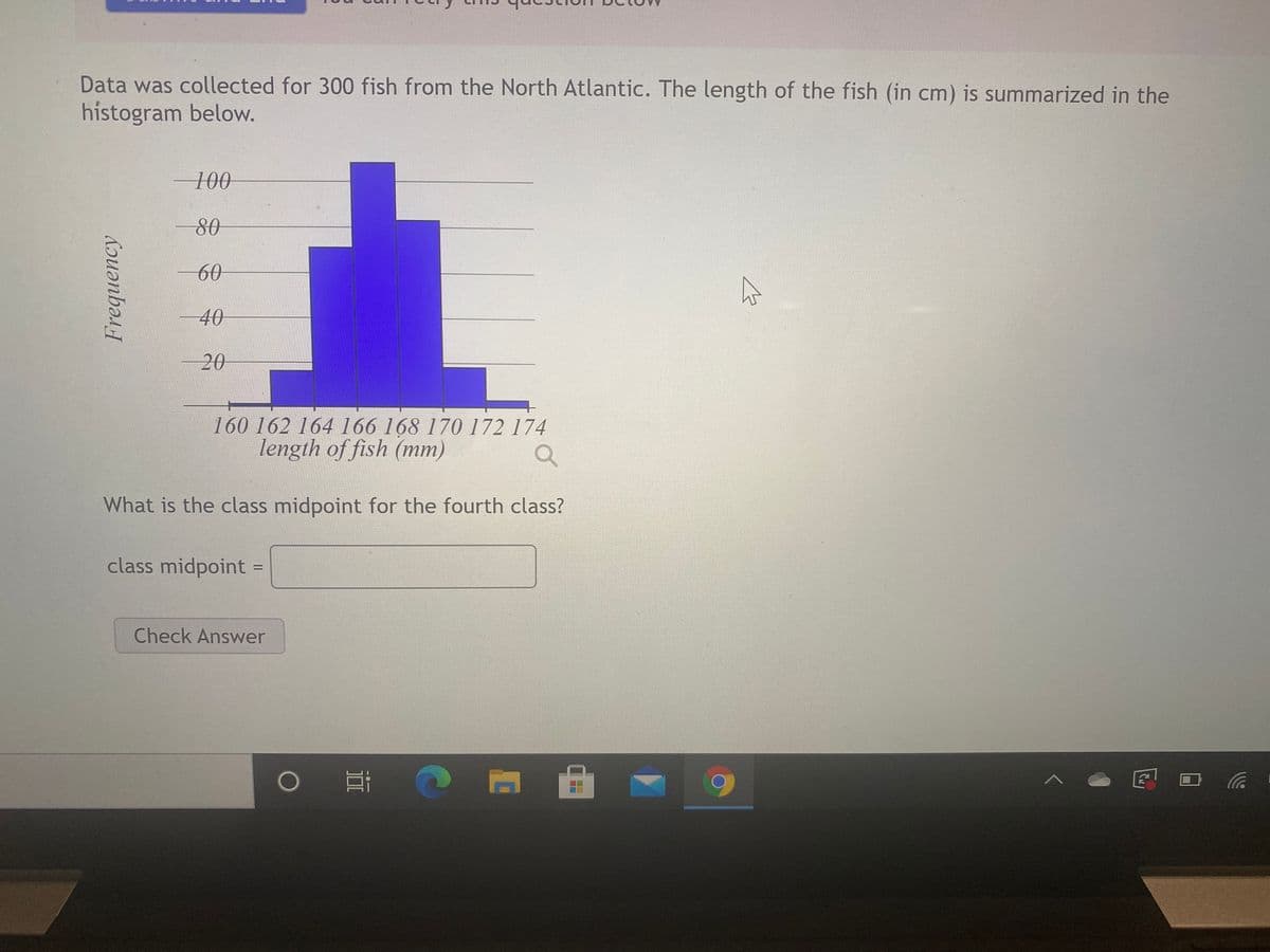 Data was collected for 300 fish from the North Atlantic. The length of the fish (in cm) is summarized in the
histogram below.
100
60
40
20
160 162 164 166 168 170 172 174
length of fish (mm)
What is the class midpoint for the fourth class?
class midpoint =
Check Answer
