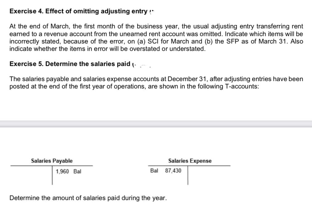 Exercise 4. Effect of omitting adjusting entry!
At the end of March, the first month of the business year, the usual adjusting entry transferring rent
earned to a revenue account from the unearned rent account was omitted. Indicate which items will be
incorrectly stated, because of the error, on (a) SCI for March and (b) the SFP as of March 31. Also
indicate whether the items in error will be overstated or understated.
Exercise 5. Determine the salaries paid (-
The salaries payable and salaries expense accounts at December 31, after adjusting entries have been
posted at the end of the first year of operations, are shown in the following T-accounts:
Salaries Payable
Salaries Expense
1,960 Bal
Bal
87,430
Determine the amount of salaries paid during the year.