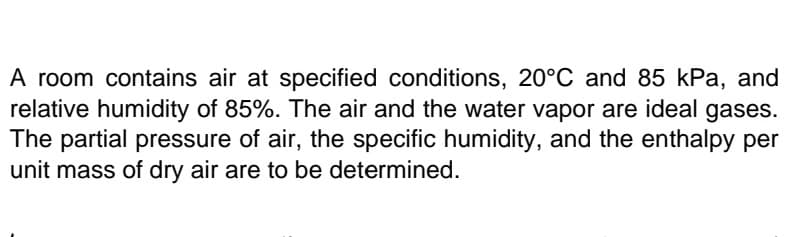 A room contains air at specified conditions, 20°C and 85 kPa, and
relative humidity of 85%. The air and the water vapor are ideal gases.
The partial pressure of air, the specific humidity, and the enthalpy per
unit mass of dry air are to be determined.