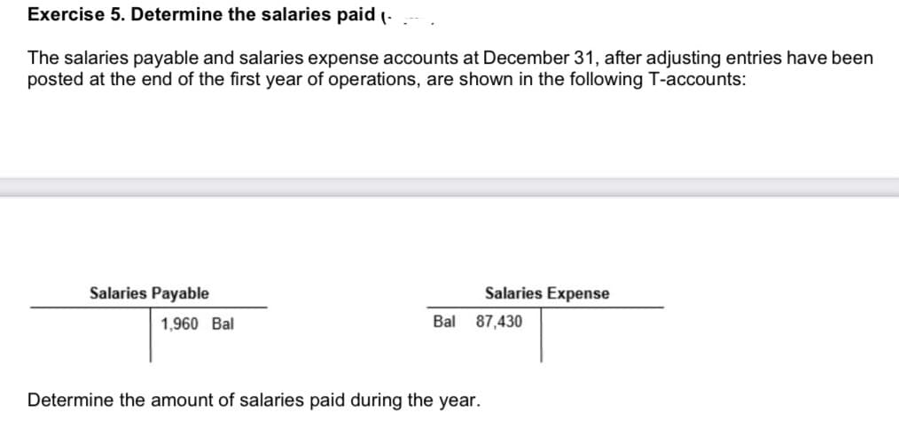 Exercise 5. Determine the salaries paid (-
The salaries payable and salaries expense accounts at December 31, after adjusting entries have been
posted at the end of the first year of operations, are shown in the following T-accounts:
Salaries Payable
Salaries Expense
1,960 Bal
Bal
87,430
Determine the amount of salaries paid during the year.