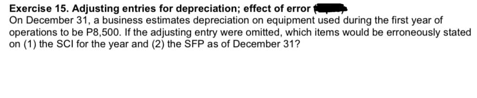 Exercise 15. Adjusting entries for depreciation; effect of error
On December 31, a business estimates depreciation on equipment used during the first year of
operations to be P8,500. If the adjusting entry were omitted, which items would be erroneously stated
on (1) the SCI for the year and (2) the SFP as F December 31?