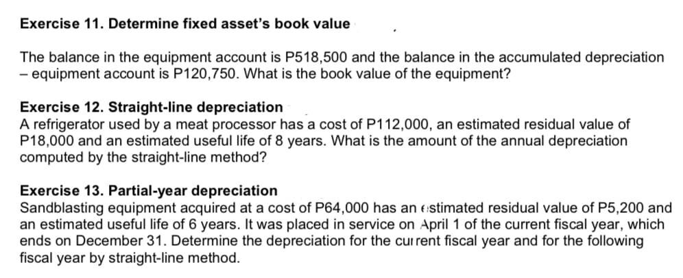 Exercise 11. Determine fixed asset's book value
The balance in the equipment account is P518,500 and the balance in the accumulated depreciation
- equipment account is P120,750. What is the book value of the equipment?
Exercise 12. Straight-line depreciation
A refrigerator used by a meat processor has a cost of P112,000, an estimated residual value of
P18,000 and an estimated useful life of 8 years. What is the amount of the annual depreciation
computed by the straight-line method?
Exercise 13. Partial-year depreciation
Sandblasting equipment acquired at a cost of P64,000 has an estimated residual value of P5,200 and
an estimated useful life of 6 years. It was placed in service on April 1 of the current fiscal year, which
ends on December 31. Determine the depreciation for the current fiscal year and for the following
fiscal year by straight-line method.