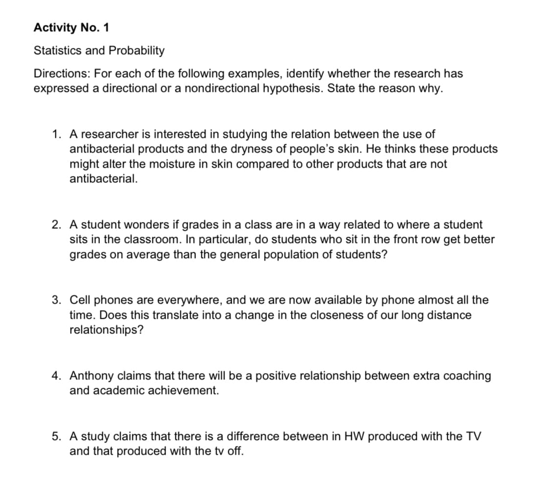 Activity No. 1
Statistics and Probability
Directions: For each of the following examples, identify whether the research has
expressed a directional or a nondirectional hypothesis. State the reason why.
1. A researcher is interested in studying the relation between the use of
antibacterial products and the dryness of people's skin. He thinks these products
might alter the moisture in skin compared to other products that are not
antibacterial.
2. A student wonders if grades in a class are in a way related to where a student
sits in the classroom. In particular, do students who sit in the front row get better
grades on average than the general population of students?
3. Cell phones are everywhere, and we are now available by phone almost all the
time. Does this translate into a change in the closeness of our long distance
relationships?
4. Anthony claims that there will be a positive relationship between extra coaching
and academic achievement.
5. A study claims that there is a difference between in HW produced with the TV
and that produced with the tv off.