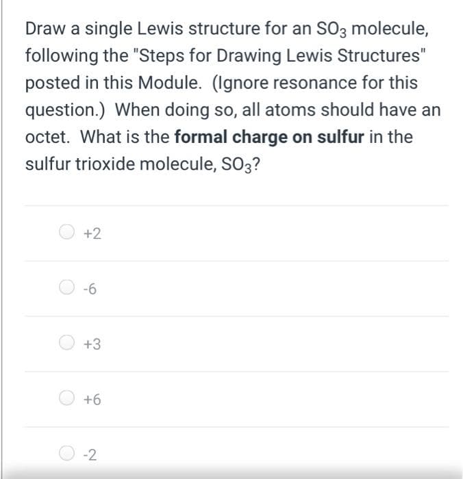 Draw a single Lewis structure for an SO3 molecule,
following the "Steps for Drawing Lewis Structures"
posted in this Module. (Ignore resonance for this
question.) When doing so, all atoms should have an
octet. What is the formal charge on sulfur in the
sulfur trioxide molecule, SO3?
+2
-6
+3
+6
-2