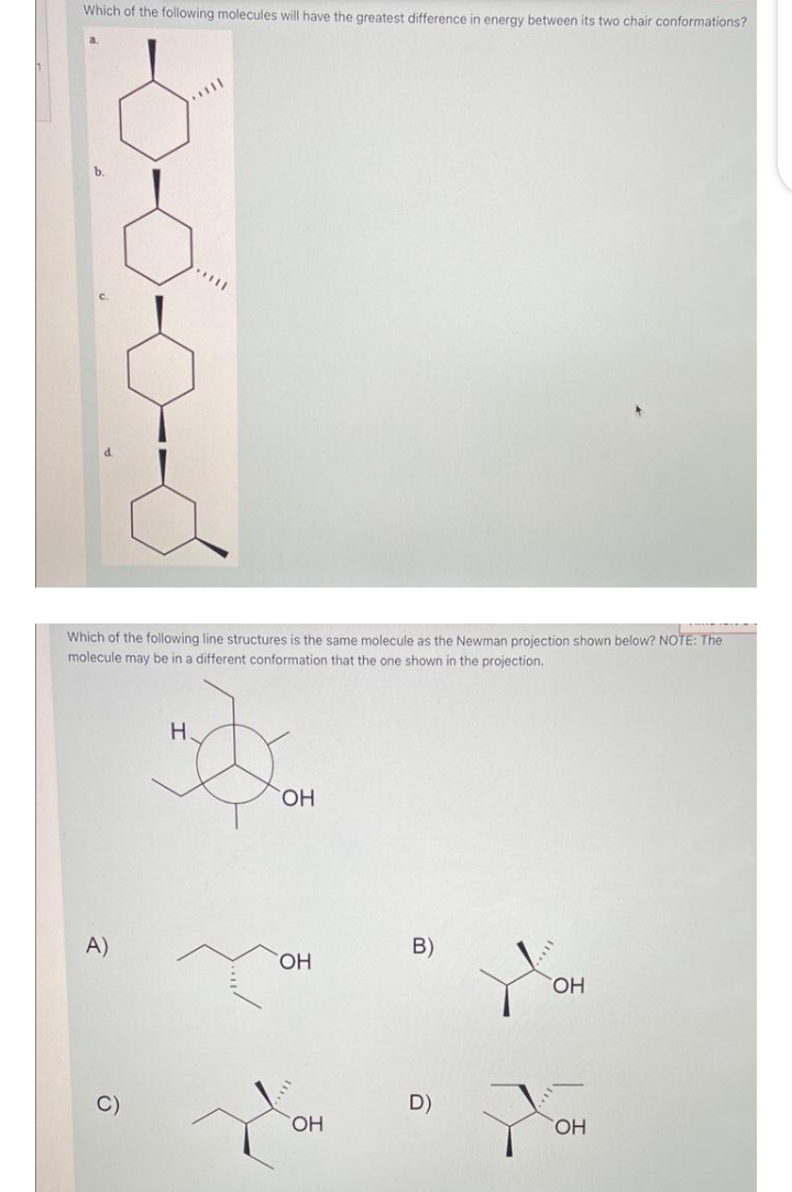 Which of the following molecules will have the greatest difference in energy between its two chair conformations?
Which of the following line structures is the same molecule as the Newman projection shown below? NOTE: The
molecule may be in a different conformation that the one shown in the projection.
A)
Ô
H.
OH
OH
OH
B)
D)
OH
OH