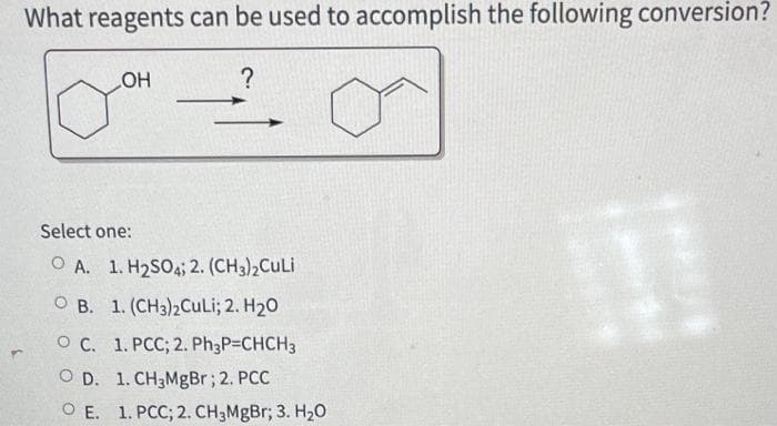 What reagents can be used to accomplish the following conversion?
_OH
?
Select one:
OA. 1. H₂SO4; 2. (CH3)2CuLi
OB. 1. (CH3)2Culi; 2. H₂O
O C. 1. PCC; 2. Ph3P=CHCH3
OD. 1. CH3MgBr; 2. PCC
OE. 1. PCC; 2. CH₂MgBr; 3. H₂O
11