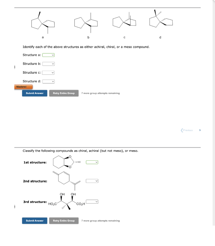 Identify each of the above structures as either achiral, chiral, or a meso compound.
Structure a:
Structure b:
Structure c:
Structure d:
Mastered
Submit Answer
1st structure:
Classify the following compounds as chiral, achiral (but not meso), or meso.
2nd structure:
3rd structure:
Submit Answer
Retry Entire Group 7 more group attempts remaining
HO₂C
∞ &
OH OH
Retry Entire Group
CO₂H
7 more group attempts remaining
<Previous N