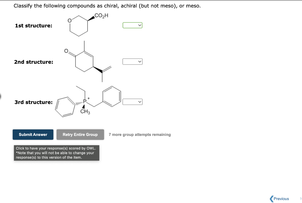 Classify the following compounds as chiral, achiral (but not meso), or meso.
CO₂H
1st structure:
2nd structure:
3rd structure:
Submit Answer
..P
CH3
Retry Entire Group
Click to have your response(s) scored by OWL.
*Note that you will not be able to change your
response(s) to this version of the item.
7 more group attempts remaining
Previous